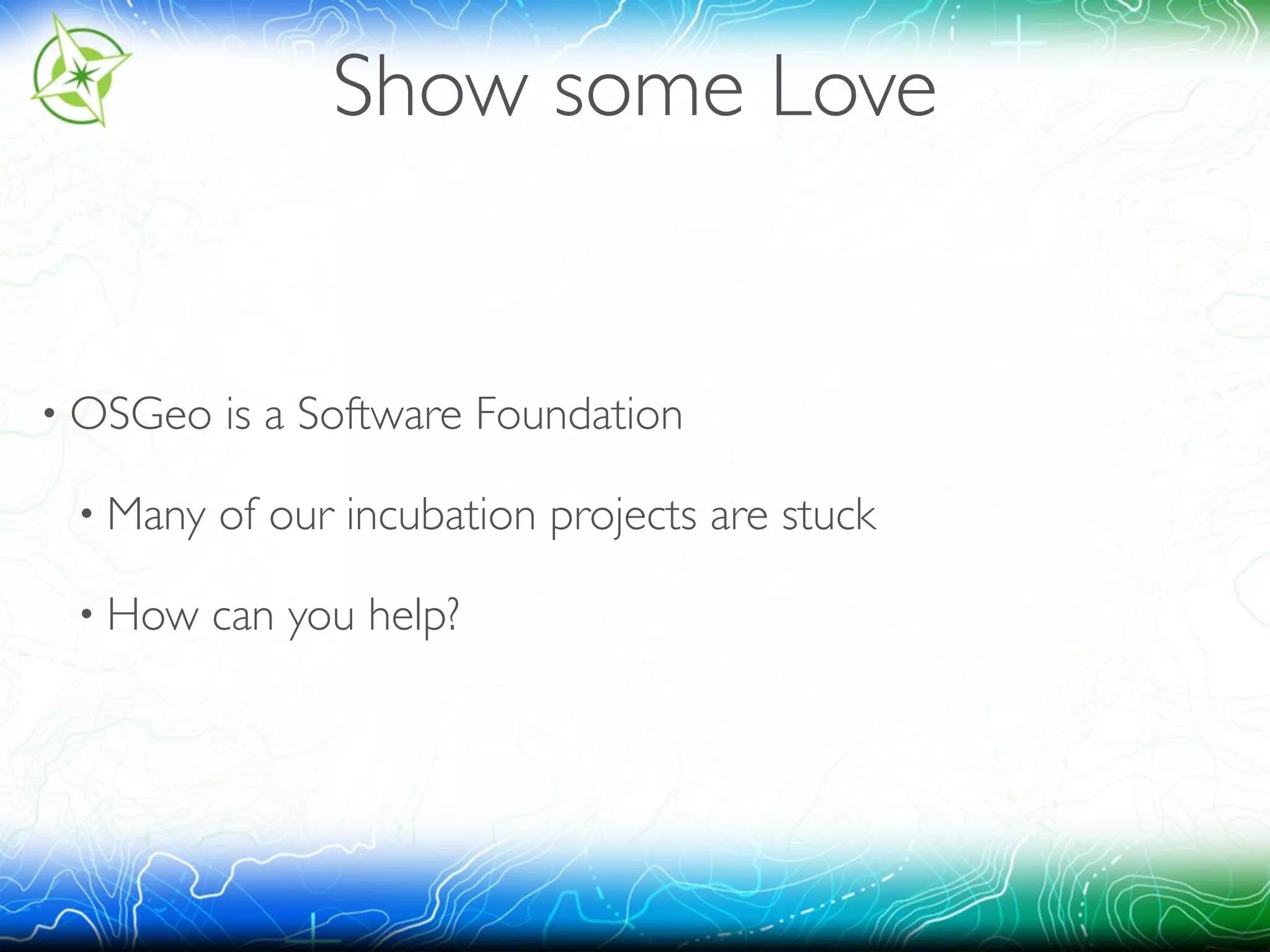 Show some Love 
• OSGeo is a Software Foundation 
• Many of our incubation projects are stuck 
• How can you help? 
