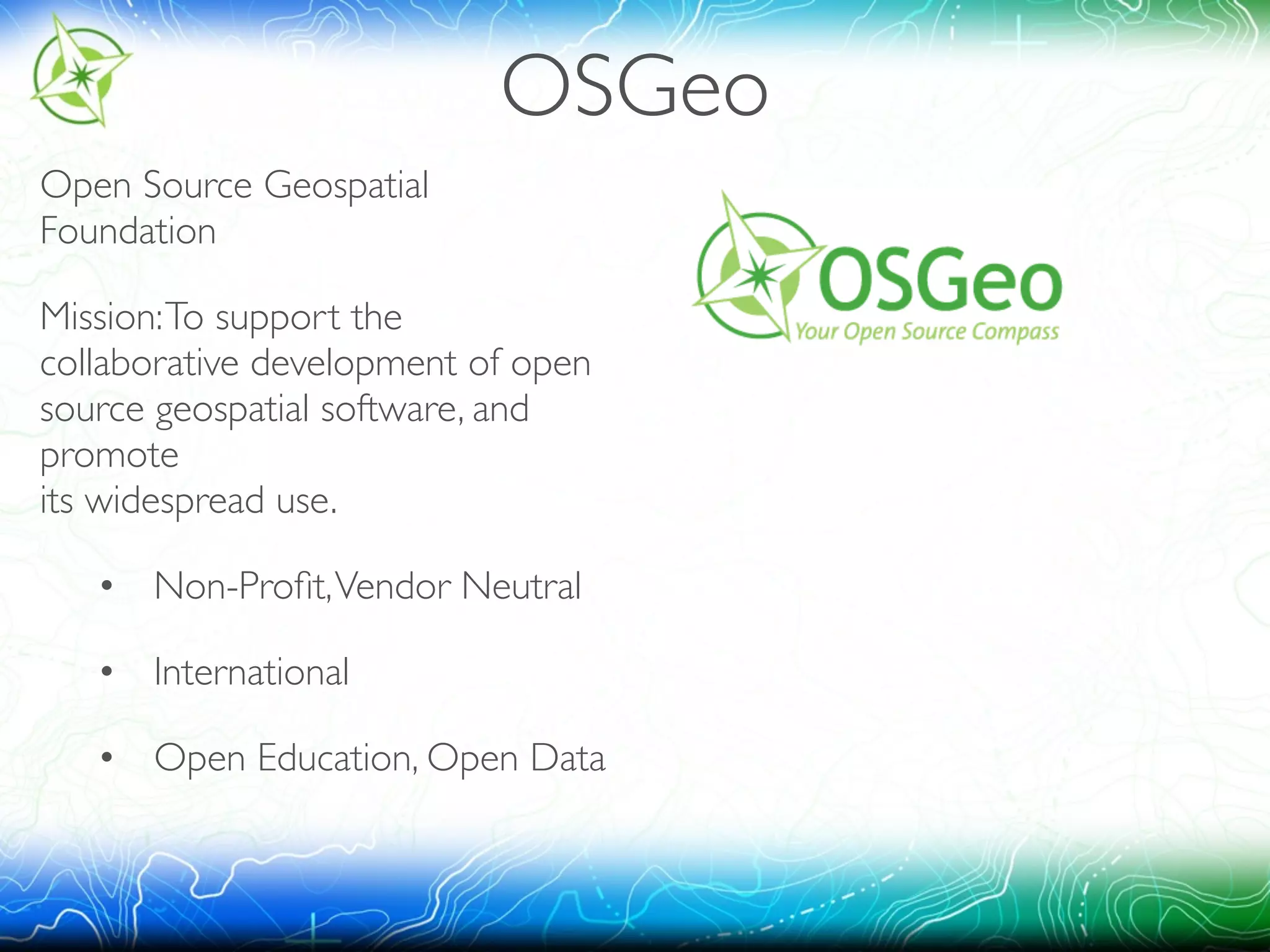 OSGeo 
Open Source Geospatial 
Foundation 
Mission: To support the 
collaborative development of open 
source geospatial software, and 
promote 
its widespread use. 
• 
Non-Profit, Vendor Neutral 
• 
International 
• 
Open Education, Open Data 
 