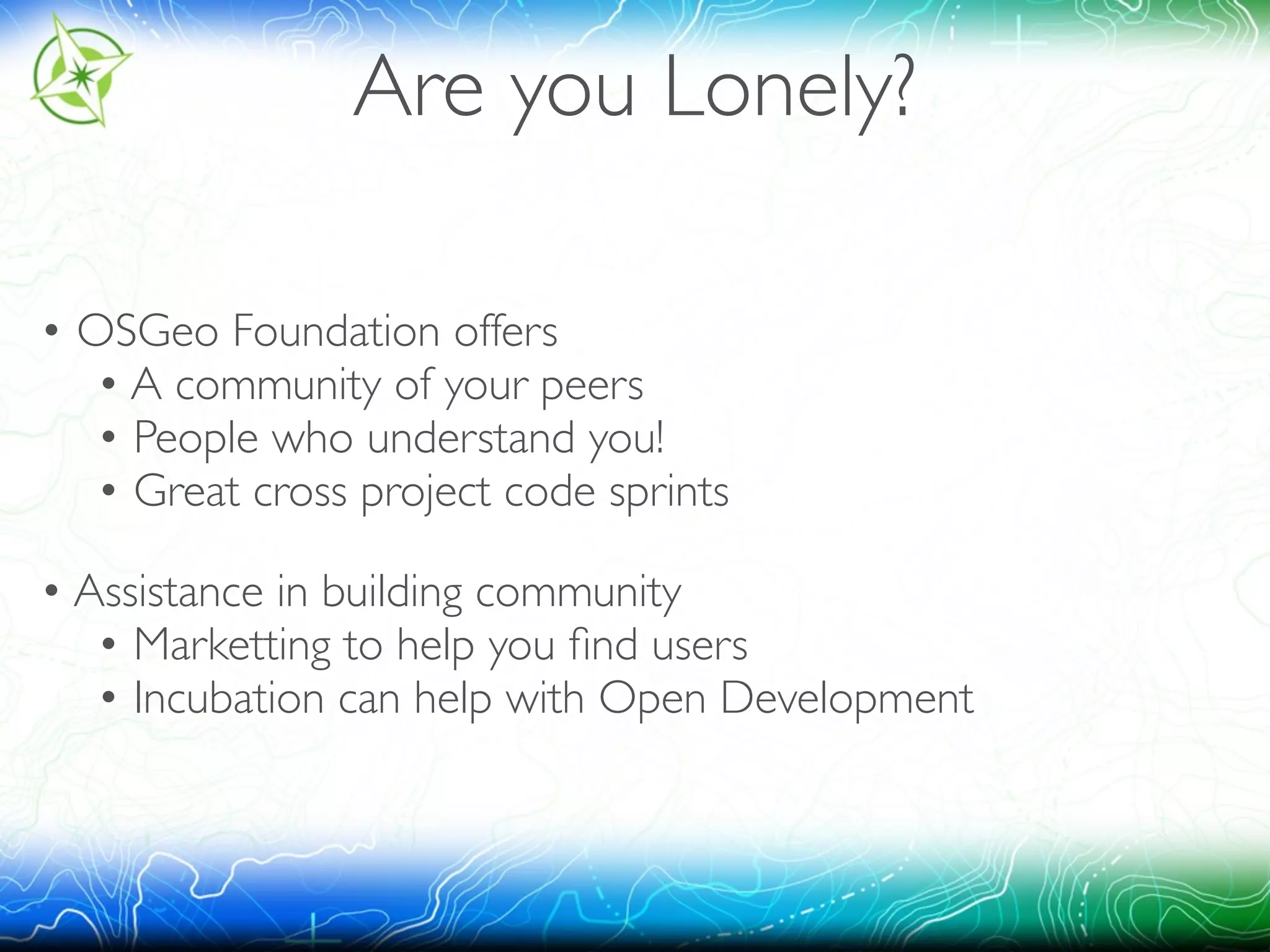 Are you Lonely? 
• OSGeo Foundation offers 
• A community of your peers 
• People who understand you! 
• Great cross project code sprints 
• Assistance in building community 
• Marketting to help you find users 
• Incubation can help with Open Development 
 