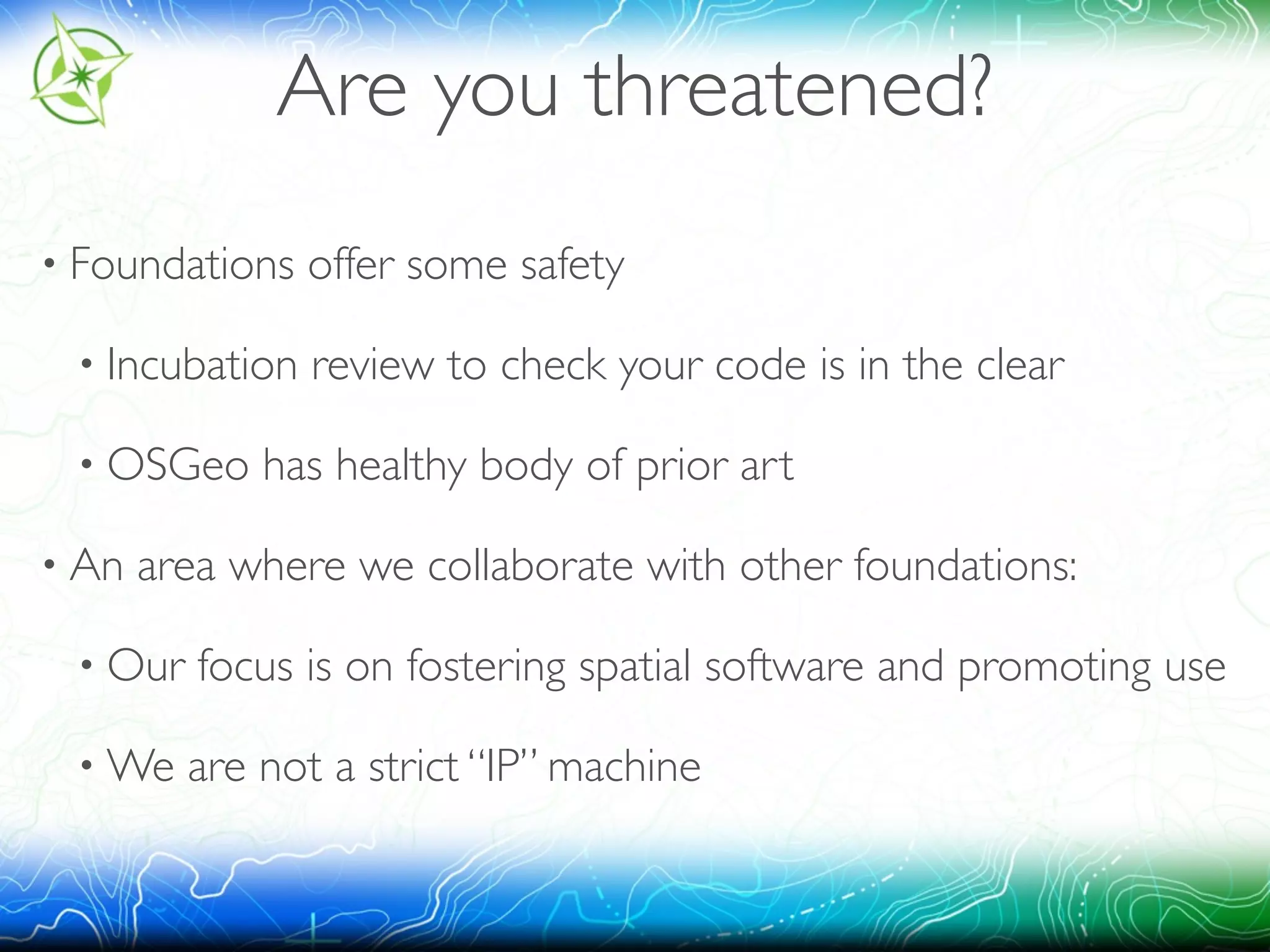 Are you threatened? 
• Foundations offer some safety 
• Incubation review to check your code is in the clear 
• OSGeo has healthy body of prior art 
• An area where we collaborate with other foundations: 
• Our focus is on fostering spatial software and promoting use 
•We are not a strict “IP” machine 
 