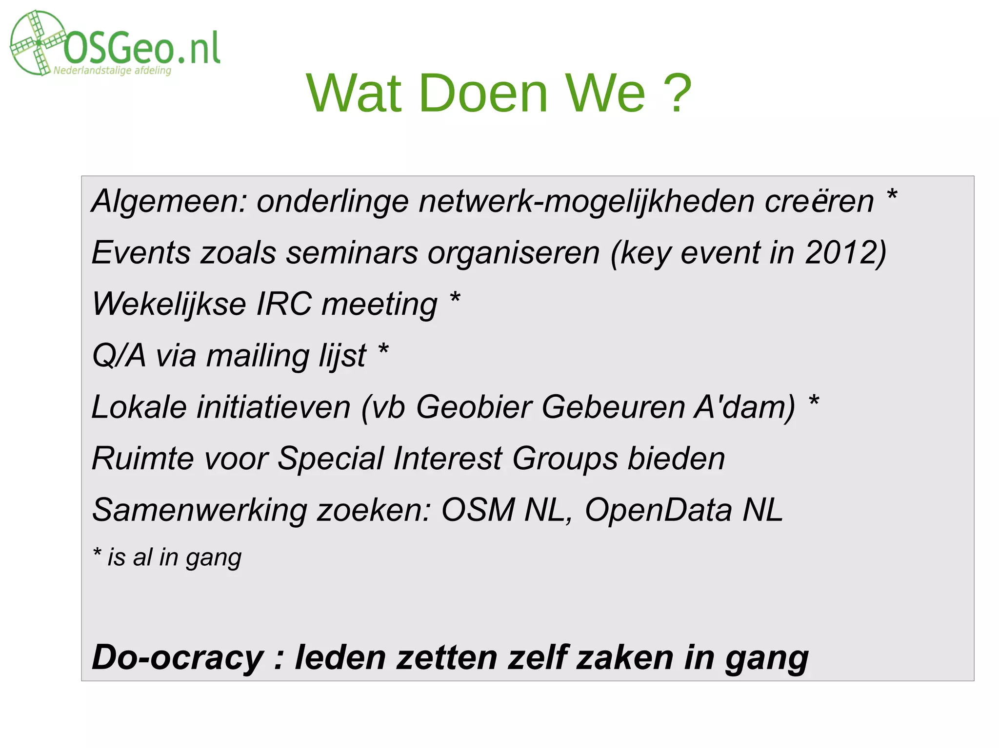 Wat Doen We ?
Algemeen: onderlinge netwerk-mogelijkheden creëren *
Events zoals seminars organiseren (key event in 2012)
Wekelijkse IRC meeting *
Q/A via mailing lijst *
Lokale initiatieven (vb Geobier Gebeuren A'dam) *
Ruimte voor Special Interest Groups bieden
Samenwerking zoeken: OSM NL, OpenData NL
* is al in gang



Do-ocracy : leden zetten zelf zaken in gang
 