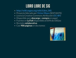 LIBRO LIBRE DE SIG
Proyecto liderado por (SEXTANTE)
Licencia Creative Commons Atribución ( )
Disponible para descarga o compra en papel
Fuentes en LaTeX disponibles el SVN de OSGeo
Revisión colaborativa
Casi 900 páginas en dos tomos
http://wiki.osgeo.org/wiki/Libro_SIG
Víctor Olaya
CC-BY
 