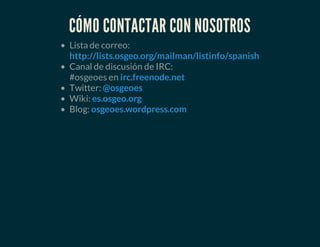 CÓMO CONTACTAR CON NOSOTROS
Lista de correo:
Canal de discusión de IRC:
#osgeoes en
Twitter:
Wiki:
Blog:
http://lists.osgeo.org/mailman/listinfo/spanish
irc.freenode.net
@osgeoes
es.osgeo.org
osgeoes.wordpress.com
 