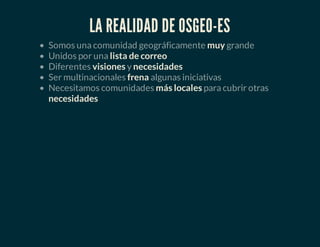 LA REALIDAD DE OSGEO-ES
Somos una comunidad geográficamente muy grande
Unidos por una lista de correo
Diferentes visiones y necesidades
Ser multinacionales frena algunas iniciativas
Necesitamos comunidades más locales para cubrir otras
necesidades
 