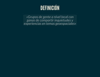 DEFINICIÓN
«Grupos de gente a nivel local con
ganas de compartir inquietudes y
experiencias en temas geoespaciales»
 