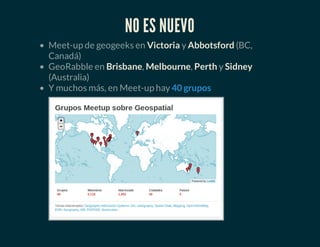 NO ES NUEVO
Meet-up de geogeeks en Victoria y Abbotsford (BC,
Canadá)
GeoRabble en Brisbane, Melbourne, Perth y Sidney
(Australia)
Y muchos más, en Meet-up hay 40 grupos
 