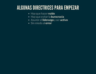 ALGUNAS DIRECTRICES PARA EMPEZAR
Hay que hacer ruido
Hay que evitar la burocracia
Asumir el liderazgo y ser activo
Sin miedo al error
 