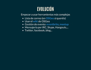 EVOLUCIÓN
Empezar a usar herramientas más complejas
Lista de correo (en si queréis)
Usar el de OSGeo
Gestión de evento: ,
Mensajería por IRC, Skype, Hangouts,...
Twitter, facebook, blog...
OSGeo
wiki
eventbrite meetup
 