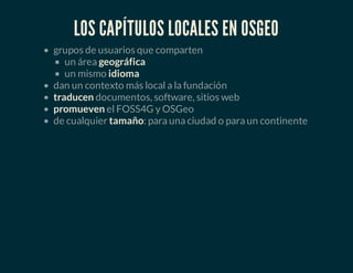 LOS CAPÍTULOS LOCALES EN OSGEO
grupos de usuarios que comparten
un área geográfica
un mismo idioma
dan un contexto más local a la fundación
traducen documentos, software, sitios web
promueven el FOSS4G y OSGeo
de cualquier tamaño: para una ciudad o para un continente
 