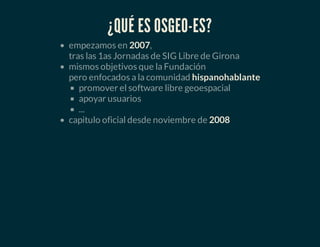 ¿QUÉ ES OSGEO-ES?
empezamos en 2007,
tras las 1as Jornadas de SIG Libre de Girona
mismos objetivos que la Fundación
pero enfocados a la comunidad hispanohablante
promover el software libre geoespacial
apoyar usuarios
...
capitulo oficial desde noviembre de 2008
 