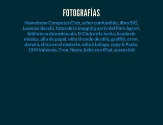 FOTOGRAFÍAS
, , ,
, ,
, ,
, , , , ,
, , , ,
, , , ,
Homebrew Computer Club señor confundido libro SIG
Lorenzo Becchi fotos de la mapping party del Parc Agrari
biblioteca desordenada El Club de la lucha banda de
música pila de papel niño tirando de niña graffiti error
darwin chica en el desierto niña y beluga copy & Paste
15M Valencia Tron fiesta bebé con iPad succes kid
 