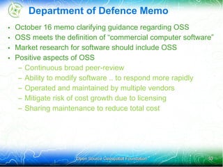 Department of Defence Memo
•   October 16 memo clarifying guidance regarding OSS
•   OSS meets the definition of “commercial computer software”
•   Market research for software should include OSS
•   Positive aspects of OSS
     – Continuous broad peer-review
     – Ability to modify software .. to respond more rapidly
     – Operated and maintained by multiple vendors
     – Mitigate risk of cost growth due to licensing
     – Sharing maintenance to reduce total cost




                      Open Source Geospatial Foundation     10
 
