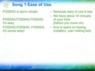 Song 1 Ease of Use
FOSS4G is damn simple              • Seriously easy of use is key
                                   • We have about 10 minuets
FOSS4G,FOSS4G,FOSS4G,                of your time
it's easy                            (before you move on)
FOSS4G,FOSS4G, FOSS4G,             • time is spent on testing,
it's soooo easy!                     installers, user mailing lists




                 Open Source Geospatial Foundation              17
 