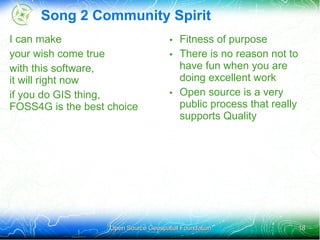 Song 2 Community Spirit
I can make                           • Fitness of purpose
your wish come true                  • There is no reason not to
with this software,                    have fun when you are
it will right now                      doing excellent work
if you do GIS thing,                 • Open source is a very
FOSS4G is the best choice              public process that really
                                       supports Quality




                   Open Source Geospatial Foundation                18
 