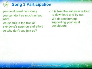 Song 3 Participation
you don't need no money               • It is true the software is free
you can do it as much as you            to download and try out
want                                  • We do recommend
'cause this is the fruit of             supporting your local
everyone's passion and effort           developers
so why don't you join us?




                    Open Source Geospatial Foundation               19
 