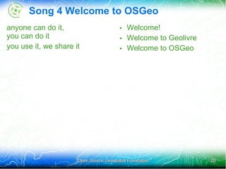 Song 4 Welcome to OSGeo
anyone can do it,                       • Welcome!
you can do it                           • Welcome to Geolivre
you use it, we share it                 • Welcome to OSGeo




                      Open Source Geospatial Foundation         20
 