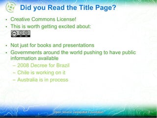 Did you Read the Title Page?
• Creative Commons License!
• This is worth getting excited about:


• Not just for books and presentations
• Governments around the world pushing to have public
  information available
   – 2008 Decree for Brazil
   – Chile is working on it
   – Australia is in process




                     Open Source Geospatial Foundation   3
 