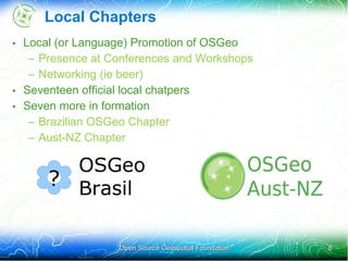 Local Chapters
• Local (or Language) Promotion of OSGeo
   – Presence at Conferences and Workshops
   – Networking (ie beer)
• Seventeen official local chatpers
• Seven more in formation
   – Brazilian OSGeo Chapter
   – Aust-NZ Chapter

        OSGeo
      ? Brasil


                  Open Source Geospatial Foundation   8
 