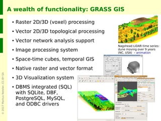 ©2017MarkusNeteler,CC-BY-SA
A wealth of functionality: GRASS GIS
● Raster 2D/3D (voxel) processing
● Vector 2D/3D topological processing
● Vector network analysis support
● Image processing system
● Space-time cubes, temporal GIS
● Native raster and vector format
● 3D Visualization system
● DBMS integrated (SQL)
with SQLite, DBF,
PostgreSQL, MySQL,
and ODBC drivers
From DXF
Nagshead LiDAR time series:
dune moving over 9 years
(NC, USA) – animation
 
