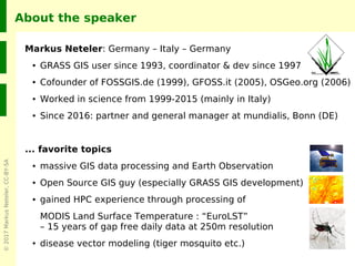 ©2017MarkusNeteler,CC-BY-SA
About the speaker
Markus Neteler: Germany – Italy – Germany
● GRASS GIS user since 1993, coordinator & dev since 1997
● Cofounder of FOSSGIS.de (1999), GFOSS.it (2005), OSGeo.org (2006)
● Worked in science from 1999-2015 (mainly in Italy)
● Since 2016: partner and general manager at mundialis, Bonn (DE)
... favorite topics
● massive GIS data processing and Earth Observation
● Open Source GIS guy (especially GRASS GIS development)
● gained HPC experience through processing of
MODIS Land Surface Temperature : “EuroLST”
– 15 years of gap free daily data at 250m resolution
● disease vector modeling (tiger mosquito etc.)
 