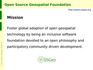 ©2017MarkusNeteler,CC-BY-SA
Open Source Geospatial Foundation
Mission
Foster global adoption of open geospatial
technology by being an inclusive software
foundation devoted to an open philosophy and
participatory community driven development.
http://www.osgeo.org
 