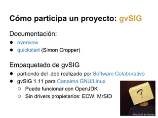 Cómo participa un proyecto: gvSIG
Documentación:
● overview
● quickstart (Simon Cropper)

Empaquetado de gvSIG
● partiendo...