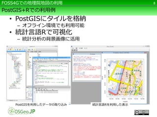 FOSS4Gでの地理院地図の利用8 
PostGIS+Rでの利用例 
• PostGISにタイルを格納 
– オフライン環境でも利用可能 
• 統計言語Rで可視化 
– 統計分析の背景画像に活用 
PostGISを利用したデータの取り込み統計言語Rを利用した表示 
 