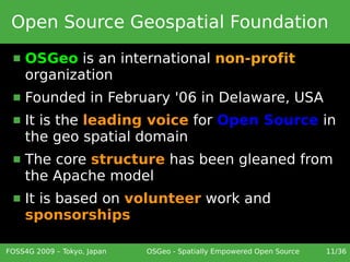 Open Source Geospatial Foundation
     OSGeo is an international non-profit
      organization
     Founded in February '06 in Delaware, USA
     It is the leading voice for Open Source in
      the geo spatial domain
     The core structure has been gleaned from
      the Apache model
     It is based on volunteer work and
      sponsorships

FOSS4G 2009 – Tokyo, Japan   OSGeo - Spatially Empowered Open Source   11/36
 