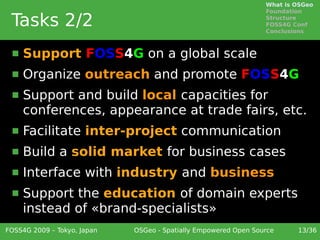What is OSGeo
                                                                 Foundation

 Tasks 2/2                                                       Structure
                                                                 FOSS4G Conf
                                                                 Conclusions



     Support FOSS4G on a global scale
     Organize outreach and promote FOSS4G
     Support and build local capacities for
      conferences, appearance at trade fairs, etc.
     Facilitate inter-project communication
     Build a solid market for business cases
     Interface with industry and business
     Support the education of domain experts
      instead of «brand-specialists»
FOSS4G 2009 – Tokyo, Japan   OSGeo - Spatially Empowered Open Source     13/36
 