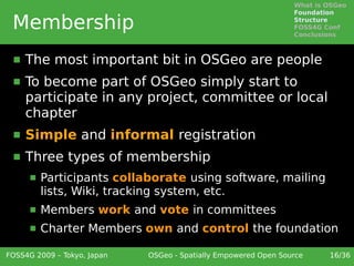 What is OSGeo
                                                                 Foundation

 Membership                                                      Structure
                                                                 FOSS4G Conf
                                                                 Conclusions



     The most important bit in OSGeo are people
     To become part of OSGeo simply start to
      participate in any project, committee or local
      chapter
     Simple and informal registration
     Three types of membership
         Participants collaborate using software, mailing
          lists, Wiki, tracking system, etc.
         Members work and vote in committees
         Charter Members own and control the foundation

FOSS4G 2009 – Tokyo, Japan   OSGeo - Spatially Empowered Open Source     16/36
 