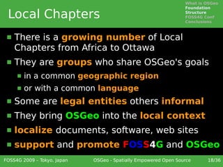 What is OSGeo
                                                                 Foundation

 Local Chapters                                                  Structure
                                                                 FOSS4G Conf
                                                                 Conclusions



    There is a growing number of Local
     Chapters from Africa to Ottawa
    They are groups who share OSGeo's goals
        in a common geographic region
        or with a common language
    Some are legal entities others informal
    They bring OSGeo into the local context
    localize documents, software, web sites
    support and promote FOSS4G and OSGeo
FOSS4G 2009 – Tokyo, Japan   OSGeo - Spatially Empowered Open Source     18/36
 
