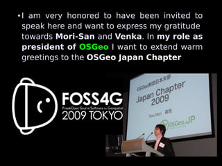 ●   I am very honored to have been invited to
    speak here and want to express my gratitude
    towards Mori-San and Venka. In my role as
    president of OSGeo I want to extend warm
    greetings to the OSGeo Japan Chapter
 