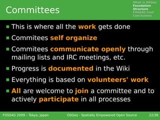 What is OSGeo
                                                                 Foundation

 Committees                                                      Structure
                                                                 FOSS4G Conf
                                                                 Conclusions



     This is where all the work gets done
     Commitees self organize
     Commitees communicate openly through
      mailing lists and IRC meetings, etc.
     Progress is documented in the Wiki
     Everything is based on volunteers' work
     All are welcome to join a committee and to
      actively participate in all processes

FOSS4G 2009 – Tokyo, Japan   OSGeo - Spatially Empowered Open Source     22/36
 