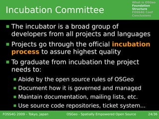 What is OSGeo
                                                                 Foundation

 Incubation Committee                                            Structure
                                                                 FOSS4G Conf
                                                                 Conclusions



     The incubator is a broad group of
      developers from all projects and languages
     Projects go through the official incubation
      process to assure highest quality
     To graduate from incubation the project
      needs to:
         Abide by the open source rules of OSGeo
         Document how it is governed and managed
         Maintain documentation, mailing lists, etc.
         Use source code repositories, ticket system...
FOSS4G 2009 – Tokyo, Japan   OSGeo - Spatially Empowered Open Source     24/36
 