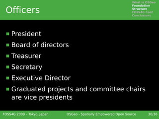 What is OSGeo
                                                                 Foundation

 Officers                                                        Structure
                                                                 FOSS4G Conf
                                                                 Conclusions




     President
     Board of directors
     Treasurer
     Secretary
     Executive Director
     Graduated projects and committee chairs
      are vice presidents

FOSS4G 2009 – Tokyo, Japan   OSGeo - Spatially Empowered Open Source     30/36
 