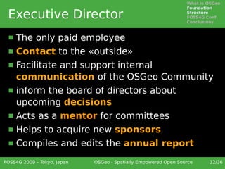 What is OSGeo
                                                                 Foundation

 Executive Director                                              Structure
                                                                 FOSS4G Conf
                                                                 Conclusions



     The only paid employee
     Contact to the «outside»
     Facilitate and support internal
      communication of the OSGeo Community
     inform the board of directors about
      upcoming decisions
     Acts as a mentor for committees
     Helps to acquire new sponsors
     Compiles and edits the annual report
FOSS4G 2009 – Tokyo, Japan   OSGeo - Spatially Empowered Open Source     32/36
 
