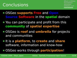 What is OSGeo
                                                                 Foundation

 Conclusions                                                     Structure
                                                                 FOSS4G Conf
                                                                 Conclusions



     OSGeo supports Free and Open
      Source Software in the spatial domain
     You can participate and profit from this
      community of spatial expertise
     OSGeo is roof and umbrella for projects
      and communities
     It is a platform, to create and share
      software, information and know-how
     OSGeo works through participation!
FOSS4G 2009 – Tokyo, Japan   OSGeo - Spatially Empowered Open Source     33/36
 