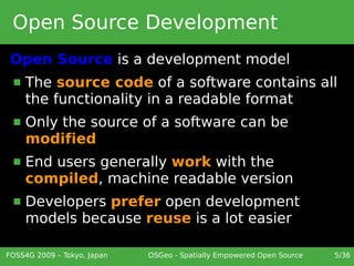 Open Source Development
 Open Source is a development model
     The source code of a software contains all
      the functionality in a readable format
     Only the source of a software can be
      modified
     End users generally work with the
      compiled, machine readable version
     Developers prefer open development
      models because reuse is a lot easier

FOSS4G 2009 – Tokyo, Japan   OSGeo - Spatially Empowered Open Source   5/36
 