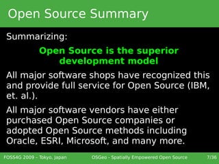 Open Source Summary
 Summarizing:
              Open Source is the superior
                 development model
 All major software shops have recognized this
 and provide full service for Open Source (IBM,
 et. al.).
 All major software vendors have either
 purchased Open Source companies or
 adopted Open Source methods including
 Oracle, ESRI, Microsoft, and many more.
FOSS4G 2009 – Tokyo, Japan   OSGeo - Spatially Empowered Open Source   7/36
 