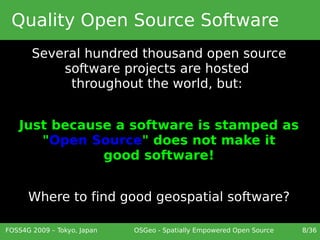 Quality Open Source Software
       Several hundred thousand open source
           software projects are hosted
            throughout the world, but:


   Just because a software is stamped as
      "Open Source" does not make it
              good software!


      Where to find good geospatial software?

FOSS4G 2009 – Tokyo, Japan   OSGeo - Spatially Empowered Open Source   8/36
 