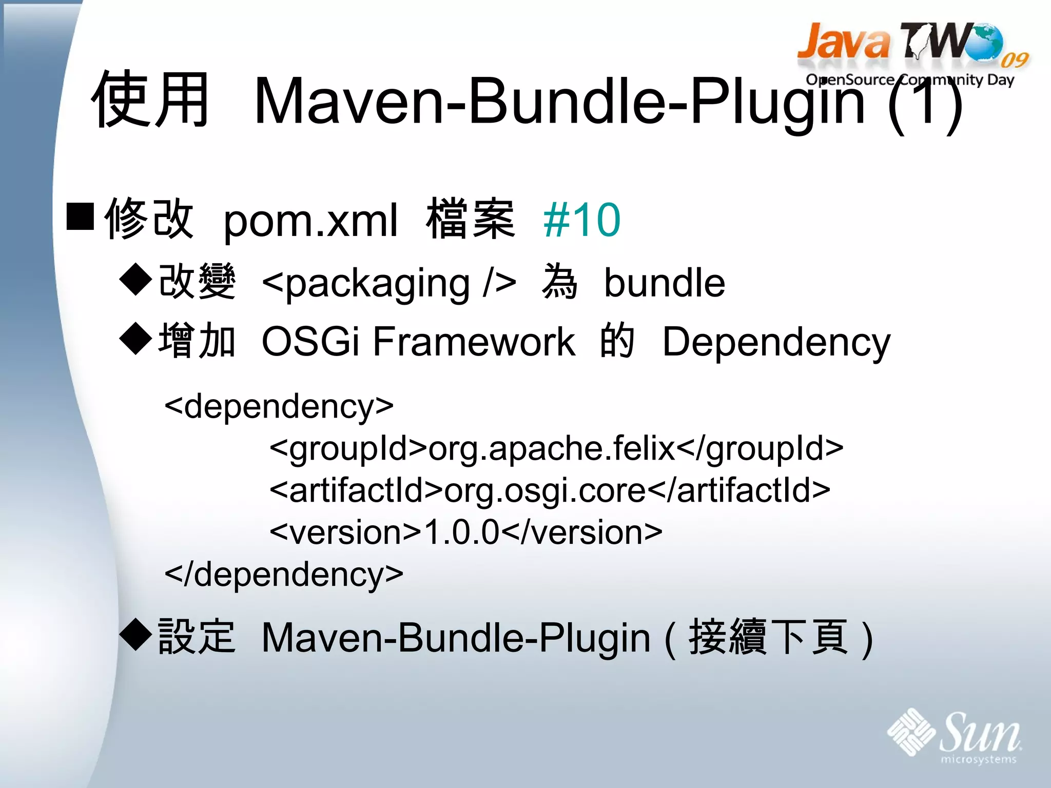 使用  Maven-Bundle-Plugin (1) 修改  pom.xml  檔案  #10 改變  <packaging />  為  bundle 增加  OSGi Framework  的  Dependency 設定  Maven-Bundle-Plugin ( 接續下頁 ) <dependency> <groupId>org.apache.felix</groupId> <artifactId>org.osgi.core</artifactId> <version>1.0.0</version> </dependency> 