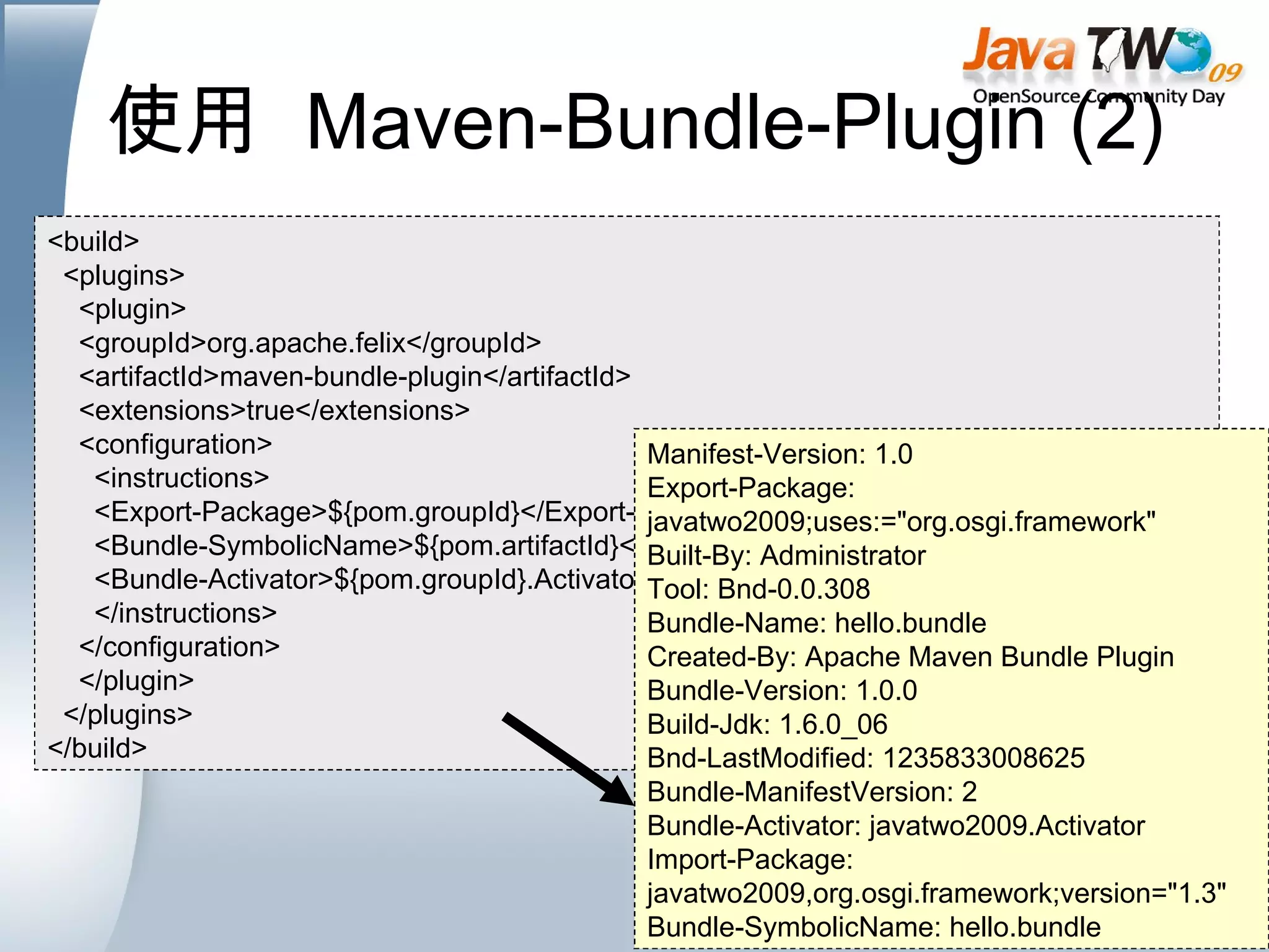 使用  Maven-Bundle-Plugin (2) <build> <plugins> <plugin> <groupId>org.apache.felix</groupId> <artifactId>maven-bundle-plugin</artifactId> <extensions>true</extensions> <configuration> <instructions> <Export-Package>${pom.groupId}</Export-Package> <Bundle-SymbolicName>${pom.artifactId}</Bundle-SymbolicName> <Bundle-Activator>${pom.groupId}.Activator</Bundle-Activator> </instructions> </configuration> </plugin> </plugins> </build> Manifest-Version: 1.0 Export-Package: javatwo2009;uses:=&quot;org.osgi.framework&quot; Built-By: Administrator Tool: Bnd-0.0.308 Bundle-Name: hello.bundle Created-By: Apache Maven Bundle Plugin Bundle-Version: 1.0.0 Build-Jdk: 1.6.0_06 Bnd-LastModified: 1235833008625 Bundle-ManifestVersion: 2 Bundle-Activator: javatwo2009.Activator Import-Package: javatwo2009,org.osgi.framework;version=&quot;1.3&quot; Bundle-SymbolicName: hello.bundle 