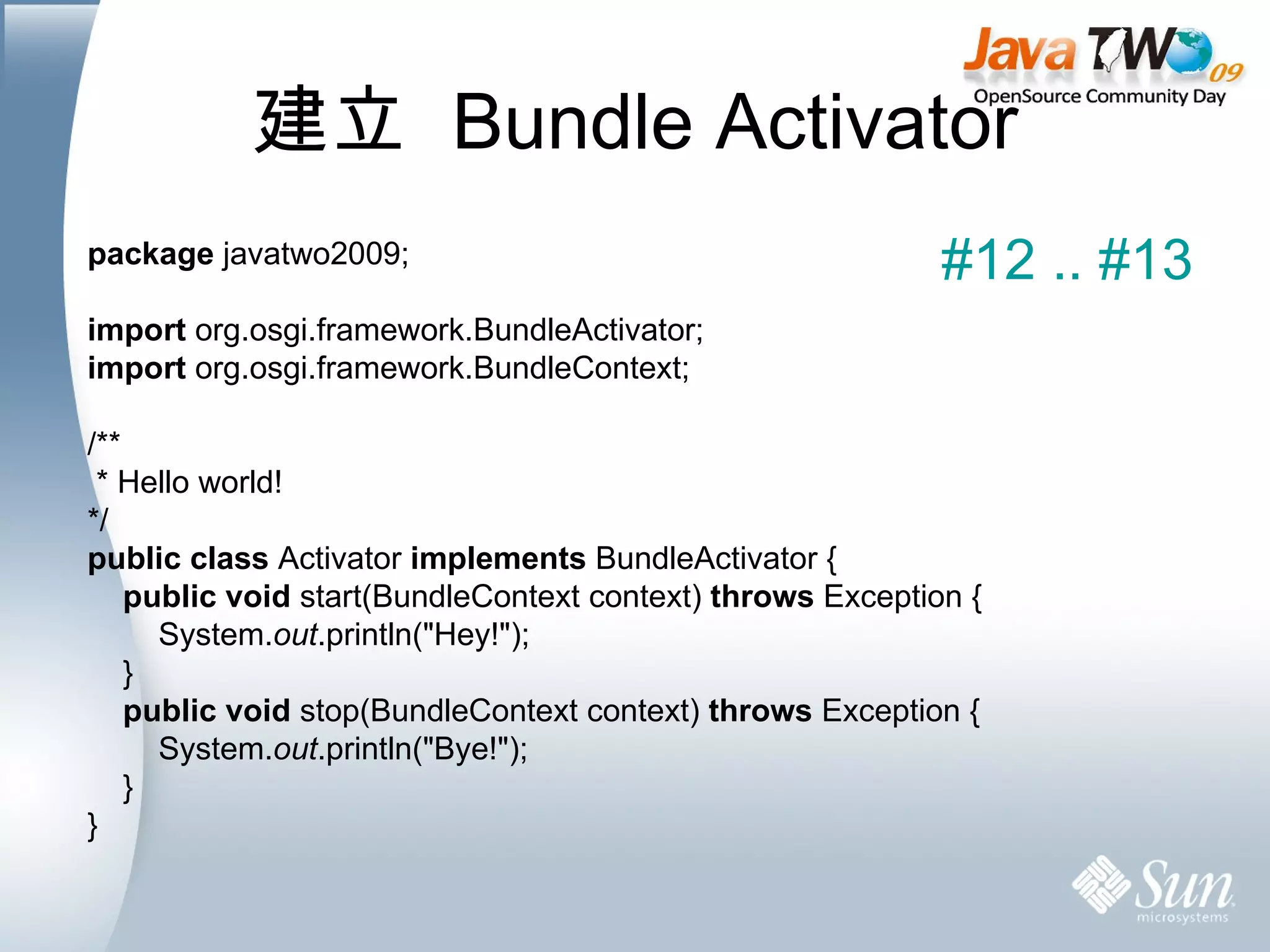 建立  Bundle Activator package  javatwo2009; import  org.osgi.framework.BundleActivator; import  org.osgi.framework.BundleContext; /** * Hello world! */ public   class  Activator  implements  BundleActivator { public   void  start(BundleContext context)  throws  Exception { System. out .println(&quot;Hey!&quot;); } public   void  stop(BundleContext context)  throws  Exception { System. out .println(&quot;Bye!&quot;); } } #12 .. #13 