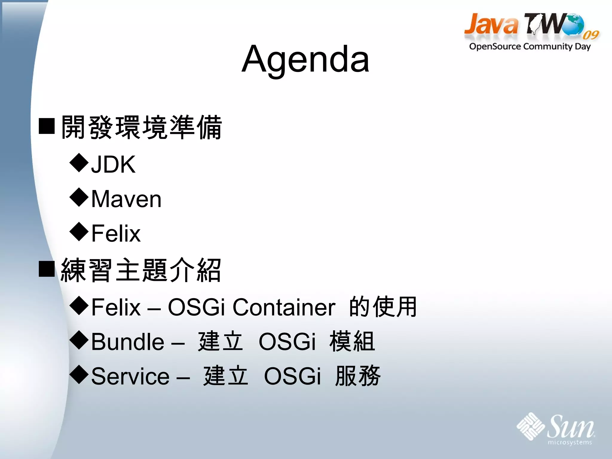 Agenda 開發環境準備 JDK Maven Felix 練習主題介紹 Felix – OSGi Container  的使用 Bundle –  建立  OSGi  模組 Service –  建立  OSGi  服務 
