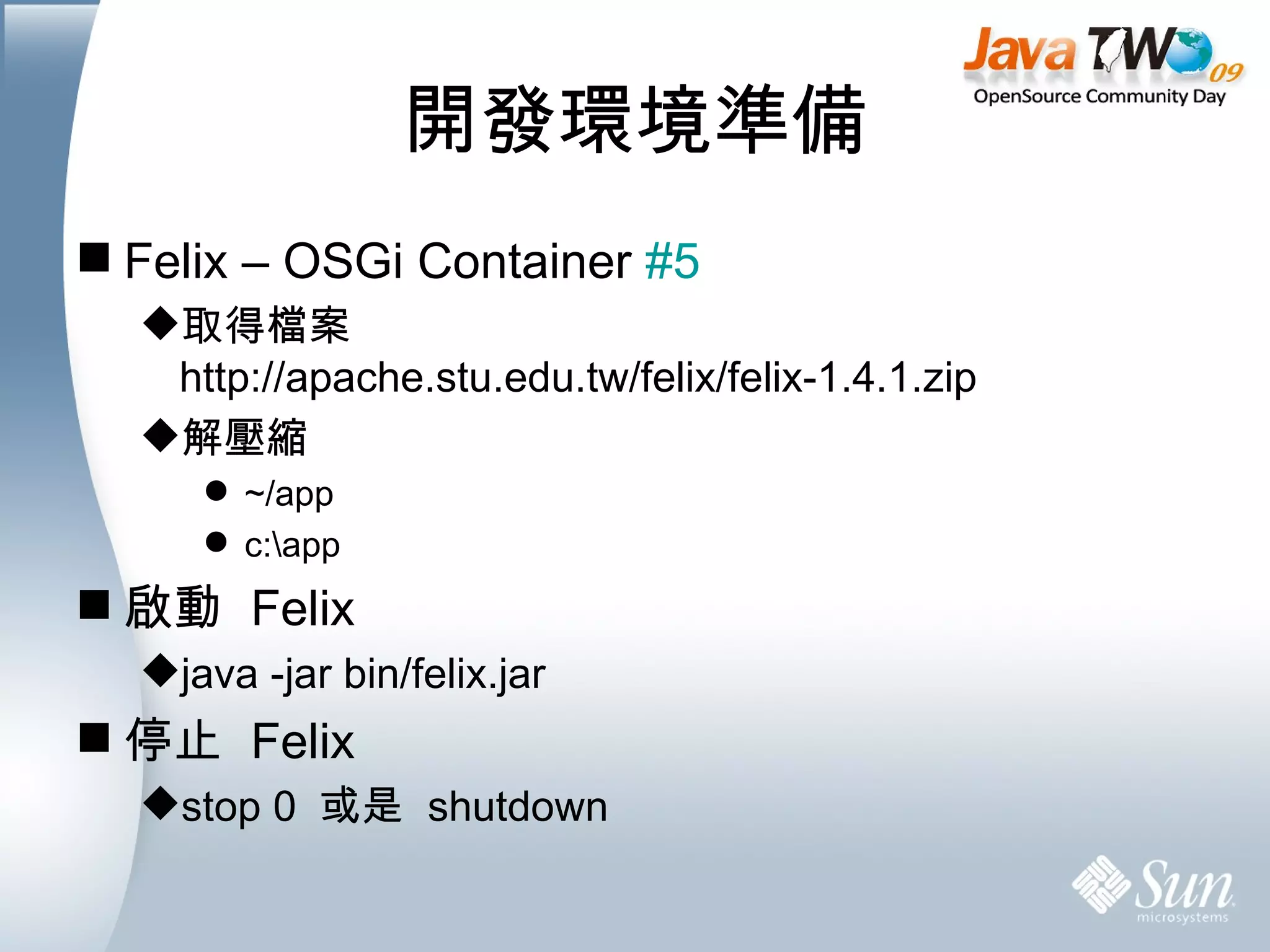 開發環境準備 Felix – OSGi Container  #5 取得檔案 http://apache.stu.edu.tw/felix/felix-1.4.1.zip 解壓縮 ~/app c:\app 啟動  Felix java -jar bin/felix.jar 停止  Felix stop 0  或是  shutdown 