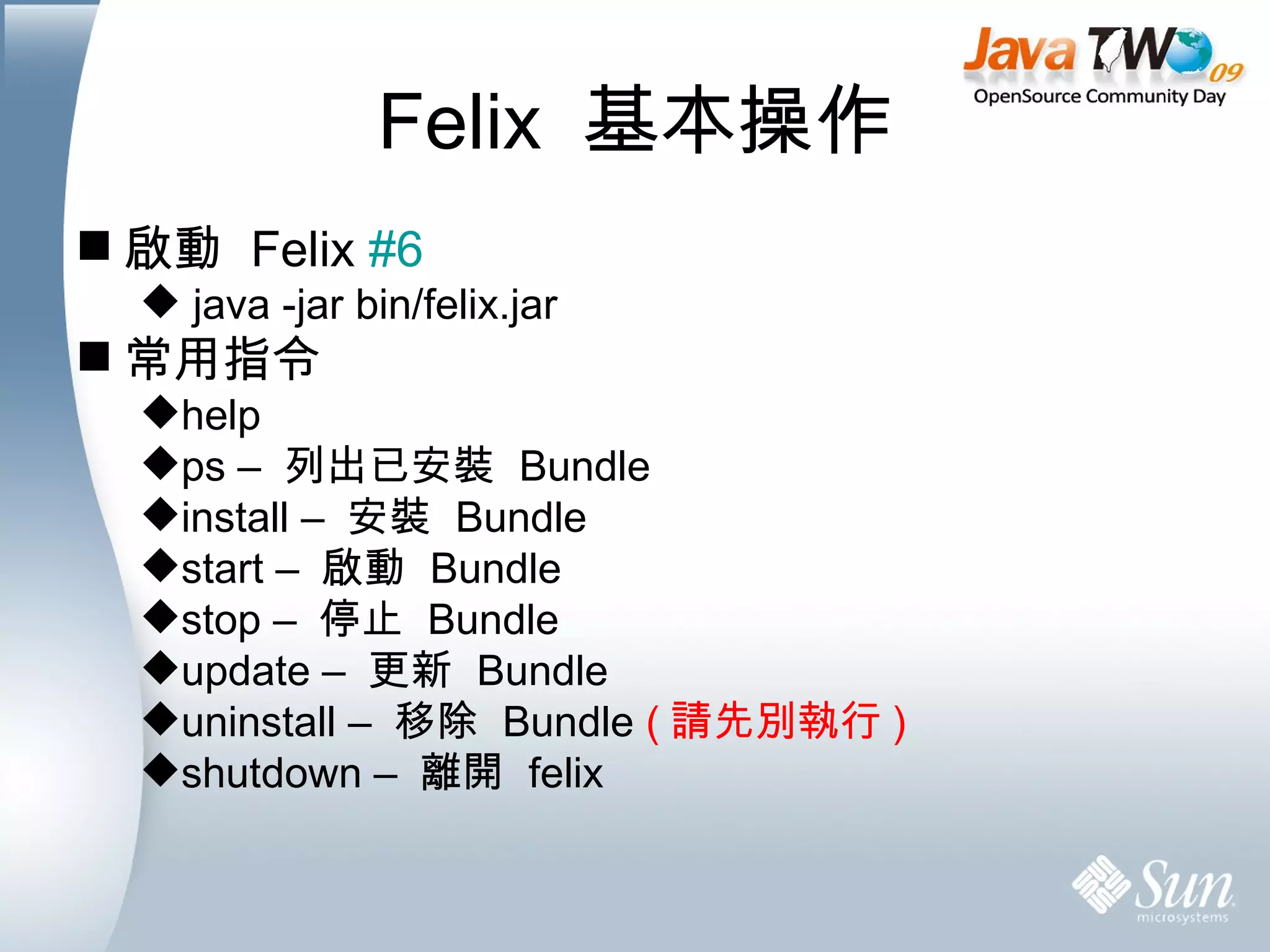 Felix  基本操作 啟動  Felix  #6 java -jar bin/felix.jar 常用指令 help  ps –  列出已安裝  Bundle install –  安裝  Bundle start –  啟動  Bundle stop –  停止  Bundle update –  更新  Bundle  uninstall –  移除  Bundle  ( 請先別執行 ) shutdown –  離開  felix 
