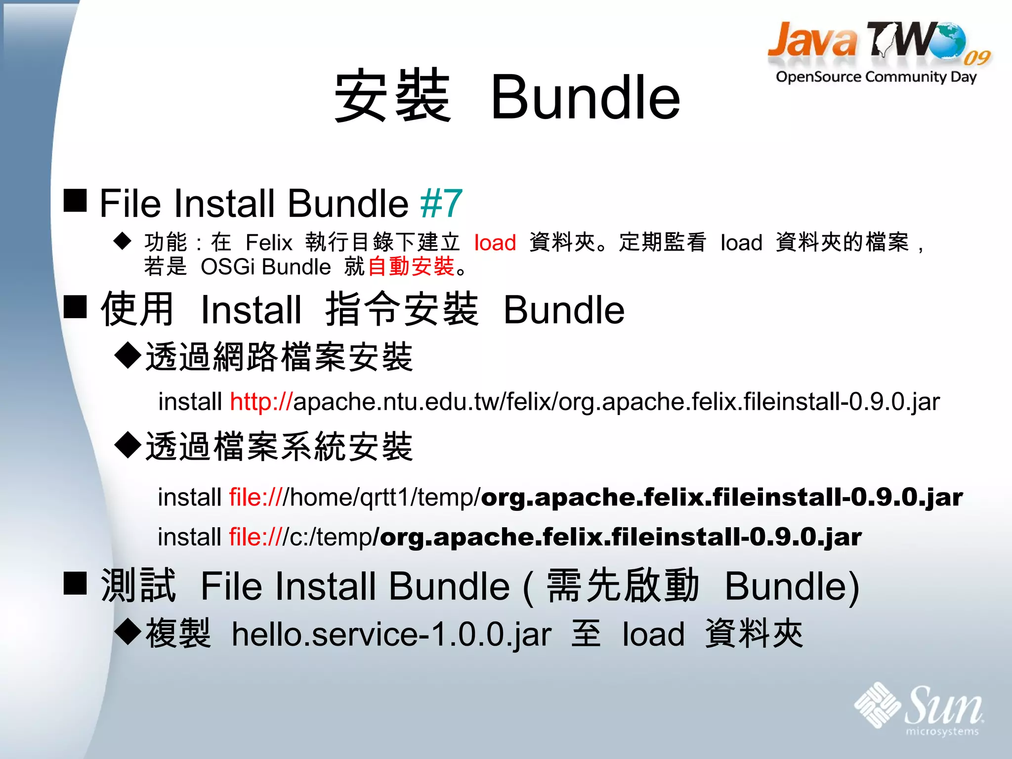 安裝  Bundle File Install Bundle  #7 功能：在  Felix  執行目錄下建立  load   資料夾。定期監看  load  資料夾的檔案，若是  OSGi Bundle  就 自動安裝 。 使用  Install  指令安裝  Bundle 透過網路檔案安裝 透過檔案系統安裝 測試  File Install Bundle ( 需先啟動  Bundle) 複製  hello.service-1.0.0.jar  至  load  資料夾 install  http:// apache.ntu.edu.tw/felix/org.apache.felix.fileinstall-0.9.0.jar install  file:// /c:/temp /org.apache.felix.fileinstall-0.9.0.jar install  file:// /home/qrtt1/temp/ org.apache.felix.fileinstall-0.9.0.jar 