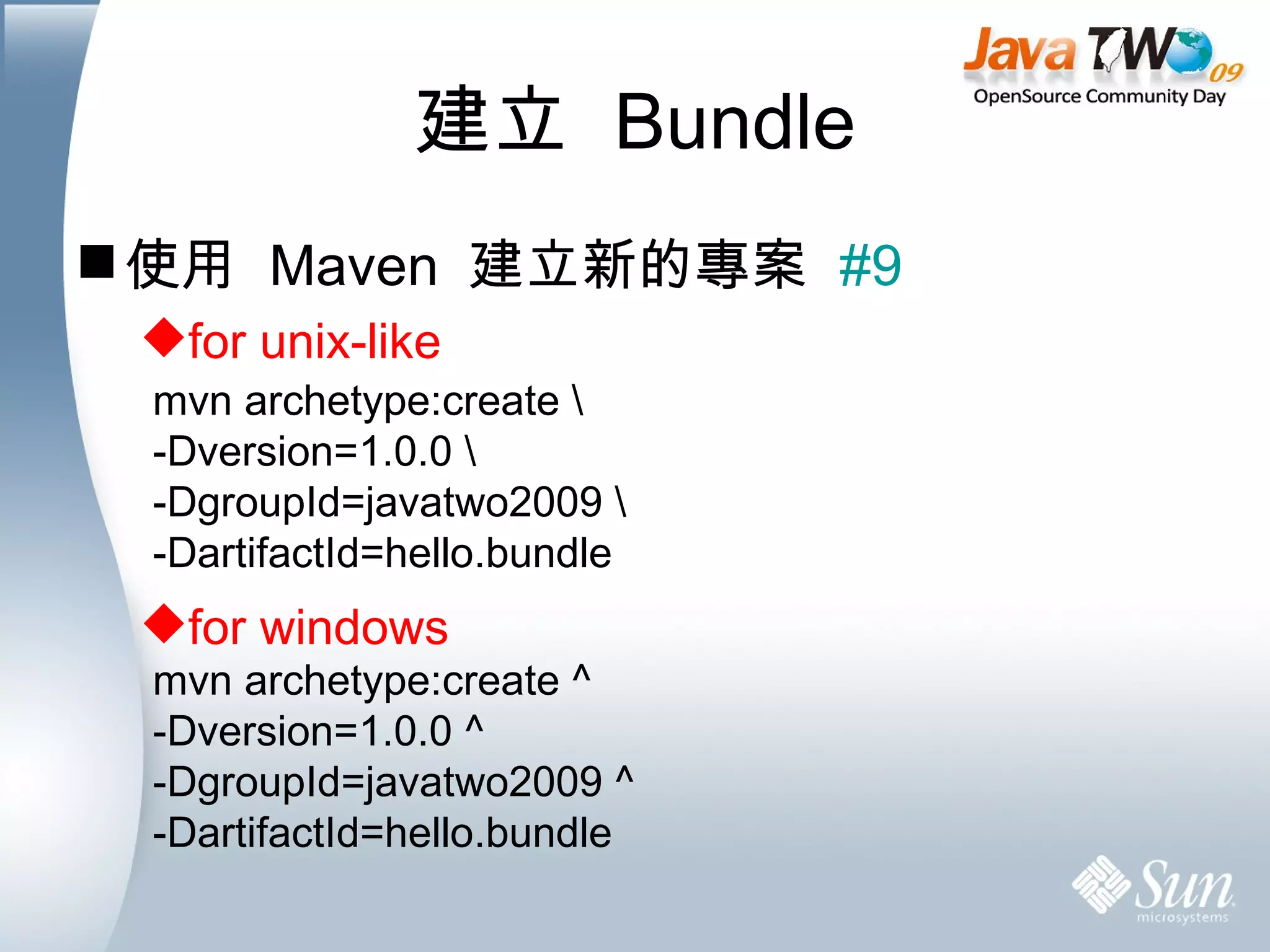 建立  Bundle 使用  Maven  建立新的專案  #9 for unix-like for windows mvn archetype:create \ -Dversion=1.0.0 \ -DgroupId=javatwo2009 \ -DartifactId=hello.bundle mvn archetype:create ^ -Dversion=1.0.0 ^ -DgroupId=javatwo2009 ^ -DartifactId=hello.bundle 