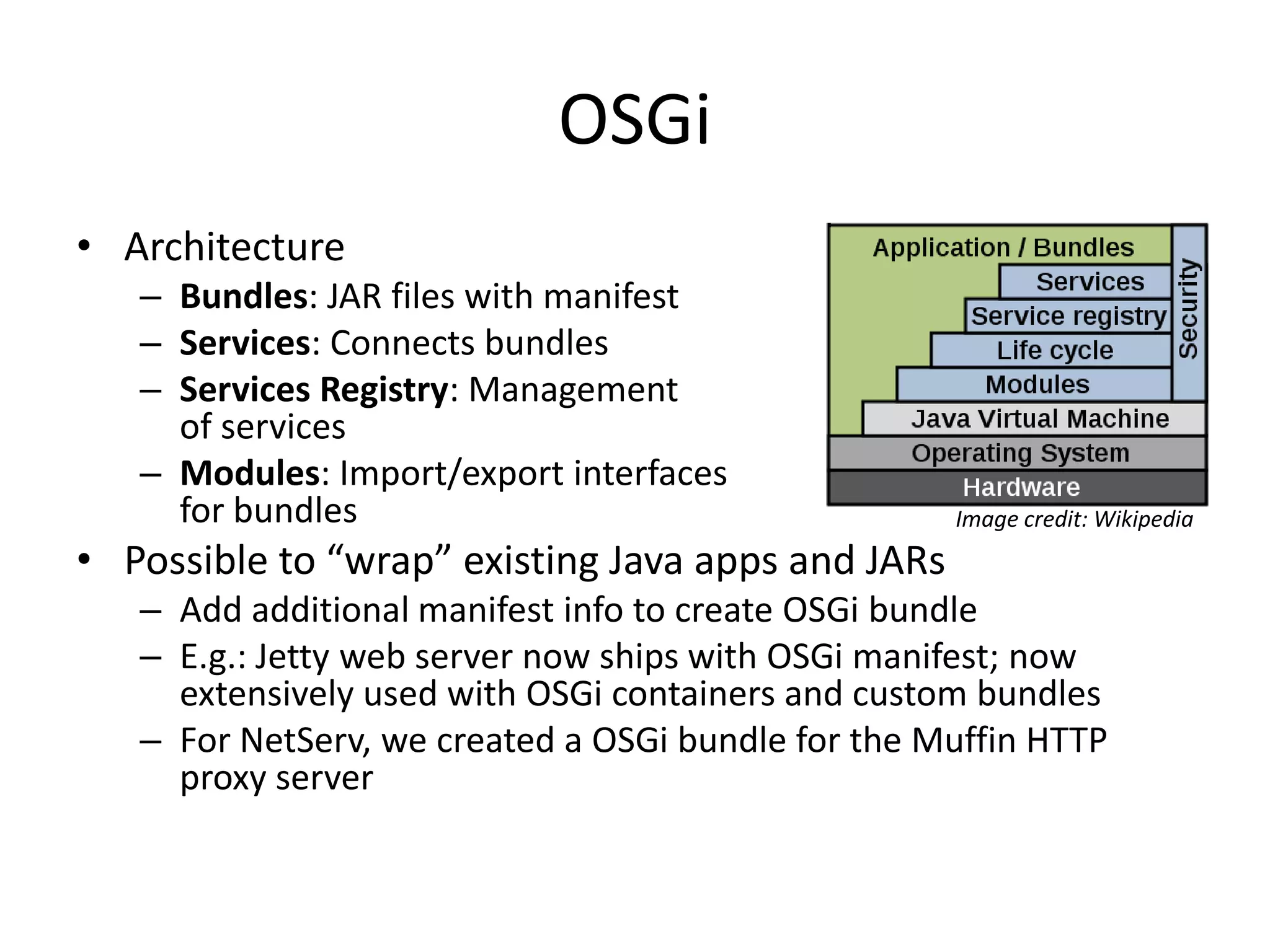 OSGiArchitectureBundles: JAR files with manifestServices: Connects bundlesServices Registry: Management of servicesModules: Import/export interfaces for bundlesPossible to “wrap” existing Java apps and JARsAdd additional manifest info to create OSGi bundleE.g.: Jetty web server now ships with OSGi manifest; now extensively used with OSGi containers and custom bundlesFor NetServ, we created a OSGi bundle for the Muffin HTTP proxy serverImage credit: Wikipedia