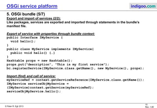 © Peter R. Egli 2015
10/23
Rev. 1.90
OSGi service platform indigoo.com
5. OSGi bundle (4/7)
Export and import of services (1/2):
Java RMI registry as a service registry:
Java provides a simple object registry service through the RMI remote registry.
Problems with Java RMI registry:
Each application or module must control its dependencies individually (usually in different
ways). This leads to code duplication.
Solution with OSGi:
OSGi provides a common service registration and lifecycle service for all bundles and thus
simplifies the dynamic behavior of applications.
Bundles can export functionality as a service (a registered object is a service).
When the bundle becomes active, it registers its service with the OSGi service registry.
The registry is fully dynamic.
Service registry:
 Bundles can register objects as services with the service registry (publish).
 Bundles can search the registry for matching objects (find).
 Bundles can receive notifications when services become registered or unregistered.
 